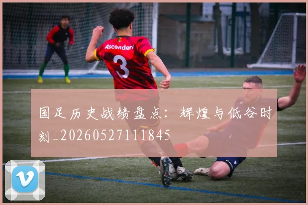 国足历史战绩盘点：辉煌与低谷时刻_20260527111845