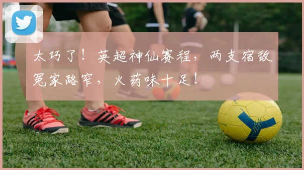 太巧了！英超神仙赛程，两支宿敌冤家路窄，火药味十足！