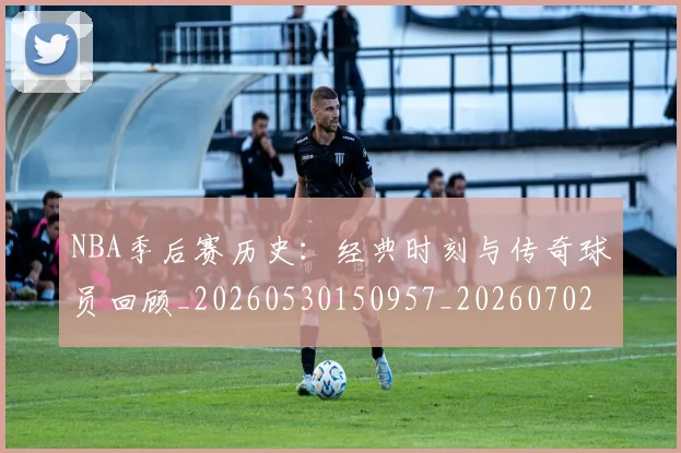 NBA季后赛历史：经典时刻与传奇球员回顾_20260530150957_20260702164051