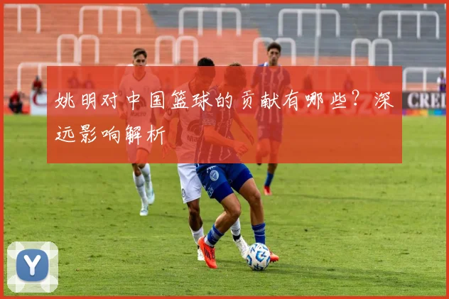 姚明对中国篮球的贡献有哪些？深远影响解析