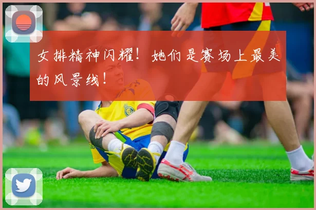 女排精神闪耀！她们是赛场上最美的风景线！