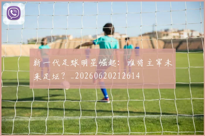 新一代足球明星崛起：谁将主宰未来足坛？_20260620212614