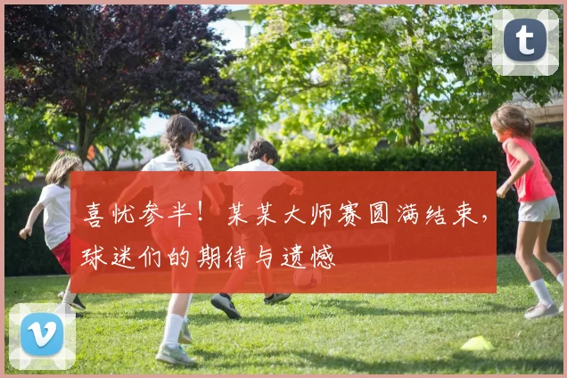 喜忧参半！某某大师赛圆满结束，球迷们的期待与遗憾