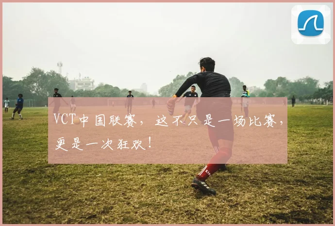 VCT中国联赛，这不只是一场比赛，更是一次狂欢！