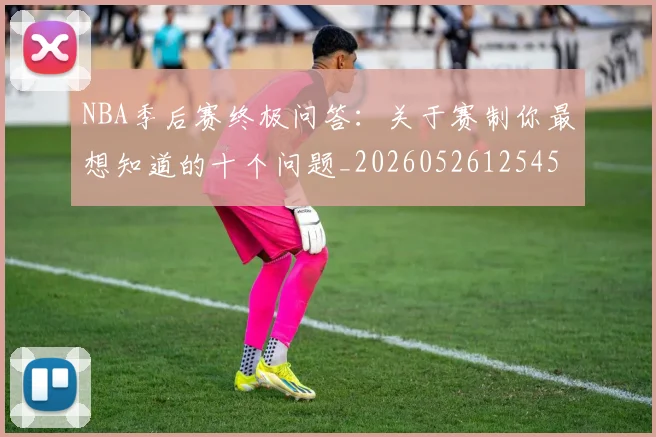 NBA季后赛终极问答:关于赛制你最想知道的十个问题_20260526125458