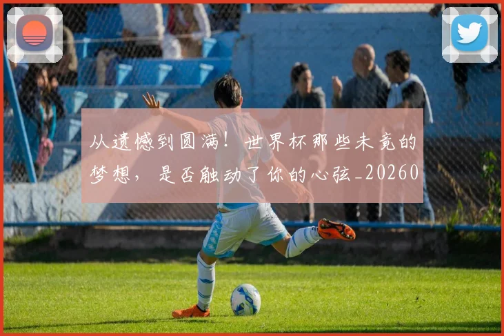 从遗憾到圆满！世界杯那些未竟的梦想，是否触动了你的心弦_20260601173243