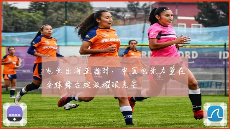 电竞出海正当时,中国电竞力量在全球舞台绽放耀眼光芒