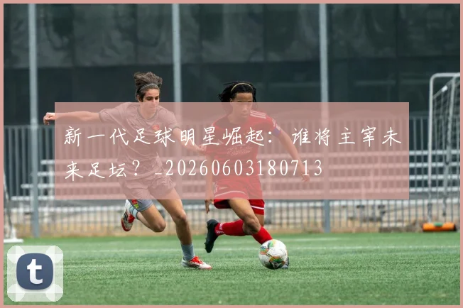 新一代足球明星崛起：谁将主宰未来足坛？_20260603180713