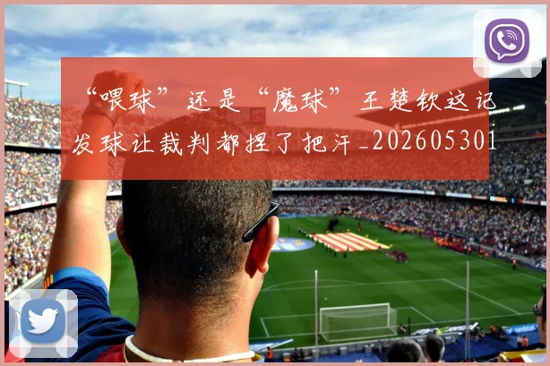“喂球”还是“魔球”王楚钦这记发球让裁判都捏了把汗_20260530143941