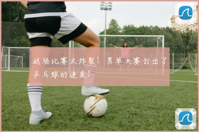 这场比赛太炸裂！男单决赛打出了乒乓球的速度！