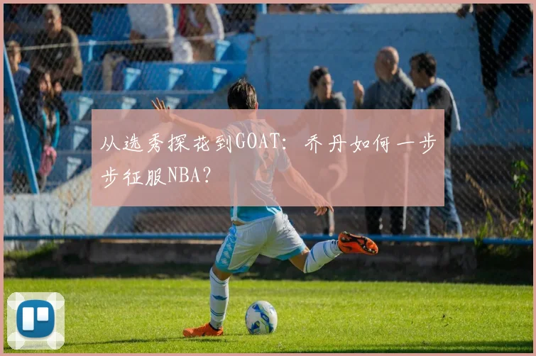 从选秀探花到GOAT：乔丹如何一步步征服NBA？