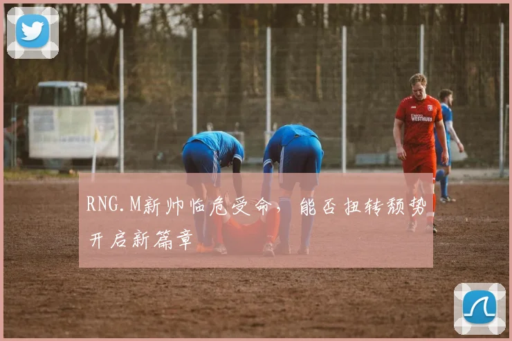 RNG.M新帅临危受命，能否扭转颓势开启新篇章
