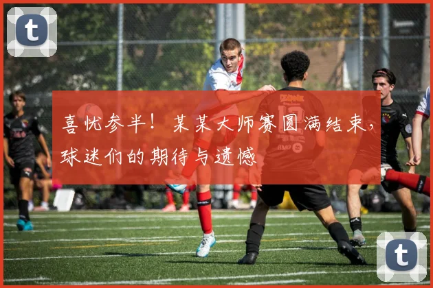 喜忧参半！某某大师赛圆满结束，球迷们的期待与遗憾